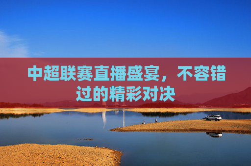 中超联赛直播盛宴,不容错过的精彩对决 中超联赛直播盛宴,不容错过的精彩对决