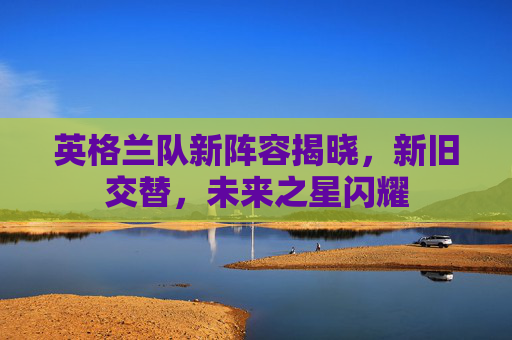 英格兰队新阵容揭晓，新旧交替，未来之星闪耀