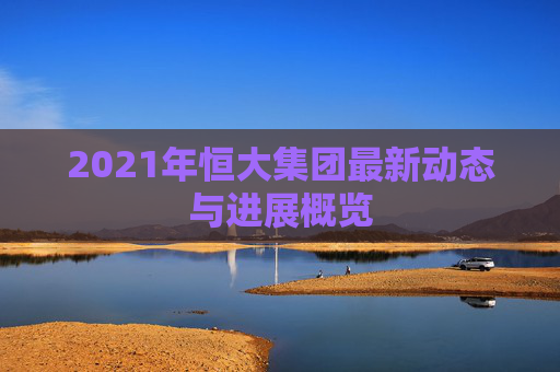 2021年恒大集团最新动态与进展概览 2021年恒大集团最新动态与进展概览