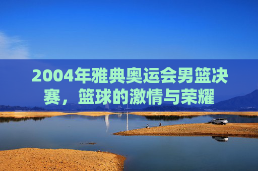 2004年雅典奥运会男篮决赛，篮球的激情与荣耀