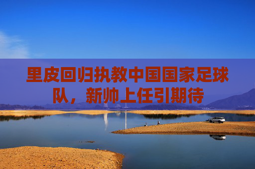里皮回归执教中国国家足球队，新帅上任引期待