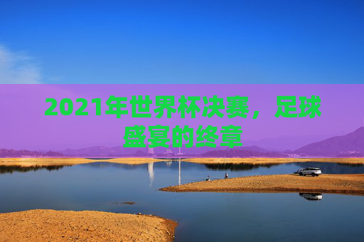 2021年世界杯决赛,足球盛宴的终章 2021年世界杯决赛,足球盛宴的终章