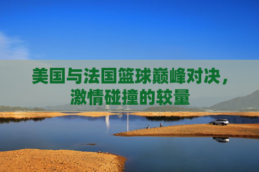 美国与法国篮球巅峰对决，激情碰撞的较量