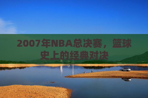 2007年NBA总决赛，篮球史上的经典对决
