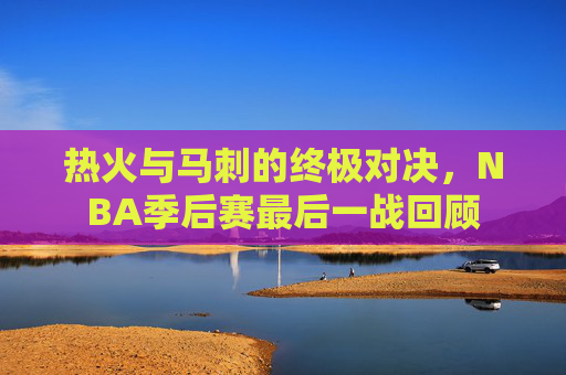 热火与马刺的终极对决，NBA季后赛最后一战回顾