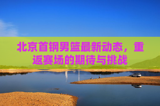 北京首钢男篮最新动态，重返赛场的期待与挑战