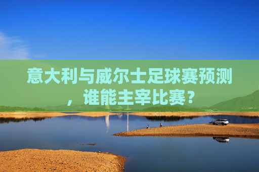 意大利与威尔士足球赛预测，谁能主宰比赛？