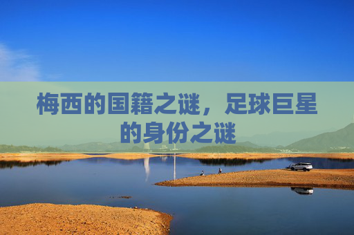 梅西的国籍之谜,足球巨星的身份之谜 梅西的国籍之谜,足球巨星的身份之谜