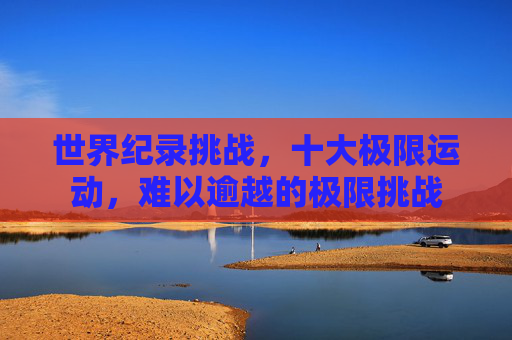 世界纪录挑战，十大极限运动，难以逾越的极限挑战