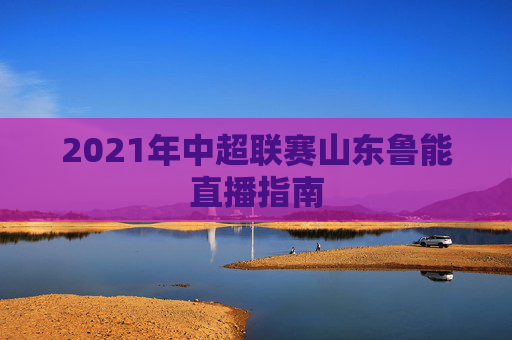 2021年中超联赛山东鲁能直播指南
