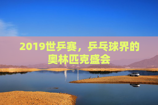 2019世乒赛，乒乓球界的奥林匹克盛会