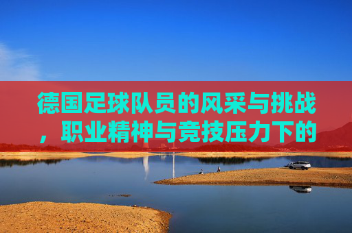 德国足球队员的风采与挑战,职业精神与竞技压力下的展现 德国足球队员的风采与挑战,职业精神与竞技压力下的展现