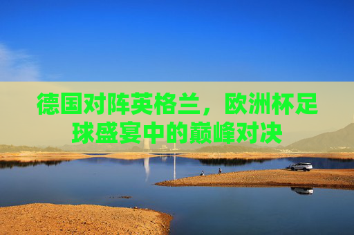 德国对阵英格兰，欧洲杯足球盛宴中的巅峰对决