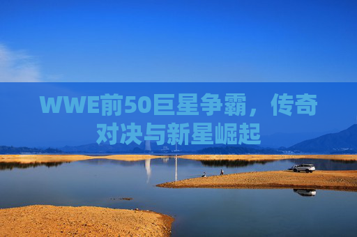 WWE前50巨星争霸，传奇对决与新星崛起