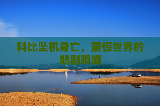 科比坠机身亡，震惊世界的悲剧瞬间