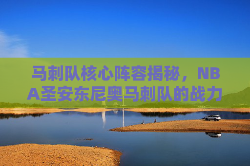 马刺队核心阵容揭秘，NBA圣安东尼奥马刺队的战力之源
