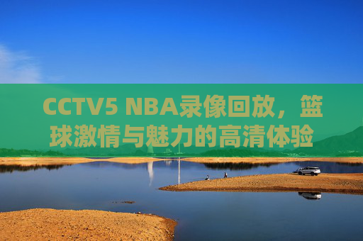 CCTV5 NBA录像回放，篮球激情与魅力的高清体验