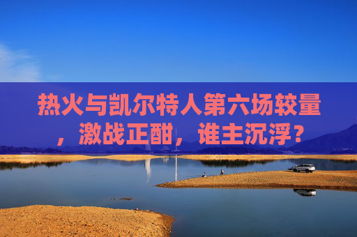 热火与凯尔特人第六场较量，激战正酣，谁主沉浮？