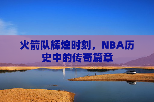 火箭队辉煌时刻，NBA历史中的传奇篇章
