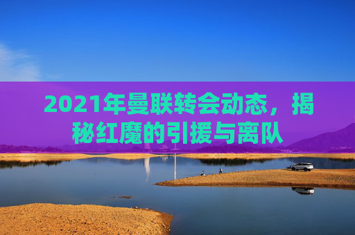 2021年曼联转会动态，揭秘红魔的引援与离队