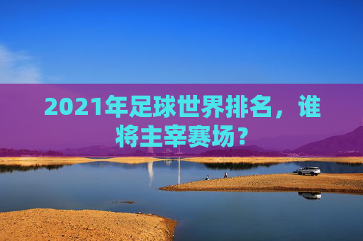 2021年足球世界排名，谁将主宰赛场？