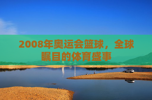 2008年奥运会篮球，全球瞩目的体育盛事
