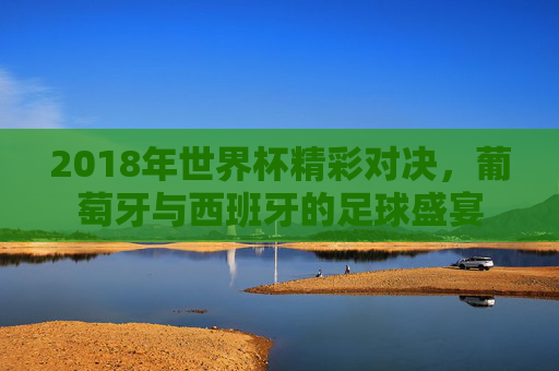 2018年世界杯精彩对决，葡萄牙与西班牙的足球盛宴