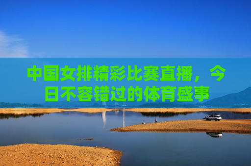 中国女排精彩比赛直播，今日不容错过的体育盛事