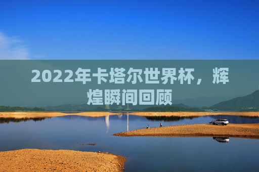 2022年卡塔尔世界杯,辉煌瞬间回顾 2022年卡塔尔世界杯,辉煌瞬间回顾