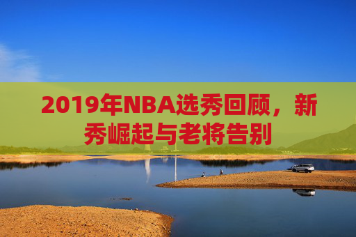 2019年NBA选秀回顾,新秀崛起与老将告别 2019年NBA选秀回顾,新秀崛起与老将告别