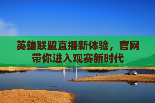 英雄联盟直播新体验，官网带你进入观赛新时代