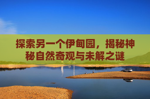 探索另一个伊甸园，揭秘神秘自然奇观与未解之谜