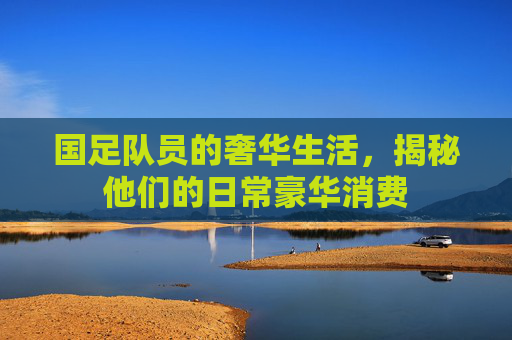 国足队员的奢华生活，揭秘他们的日常豪华消费