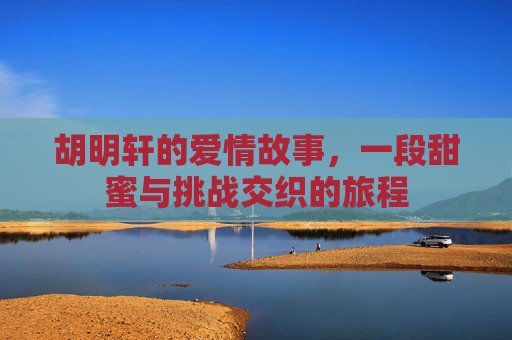 胡明轩的爱情故事，一段甜蜜与挑战交织的旅程