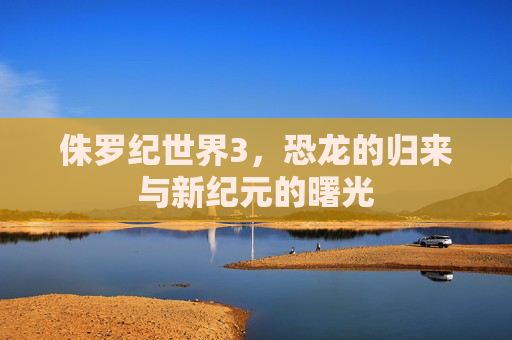 侏罗纪世界3，恐龙的归来与新纪元的曙光