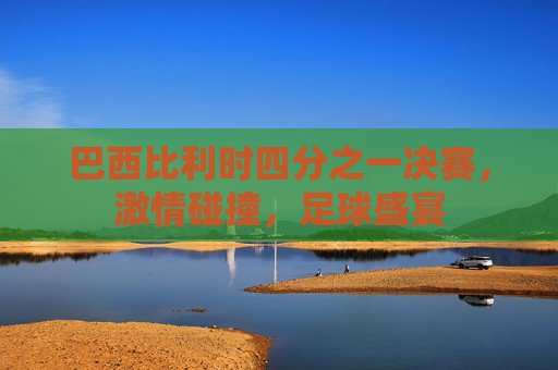 巴西比利时四分之一决赛，激情碰撞，足球盛宴