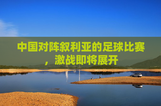中国对阵叙利亚的足球比赛，激战即将展开