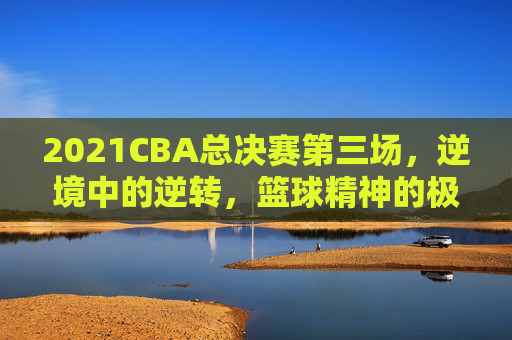 2021CBA总决赛第三场，逆境中的逆转，篮球精神的极致展现