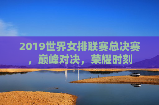 2019世界女排联赛总决赛，巅峰对决，荣耀时刻