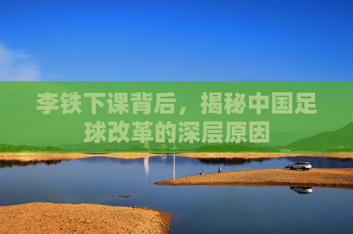 李铁下课背后，揭秘中国足球改革的深层原因