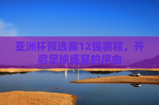 亚洲杯预选赛12强赛程，开启足球盛宴的序曲