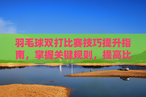 羽毛球双打比赛技巧提升指南,掌握关键规则,提高比赛表现 羽毛球双打比赛技巧提升指南,掌握关键规则,提高比赛表现
