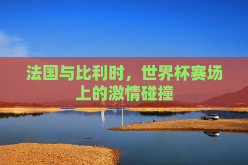 法国与比利时，世界杯赛场上的激情碰撞