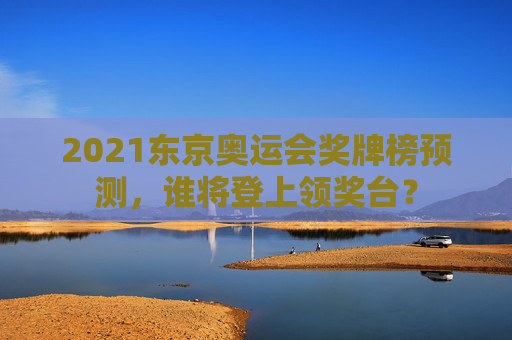2021东京奥运会奖牌榜预测，谁将登上领奖台？