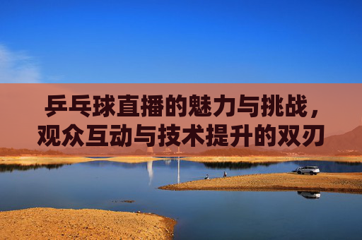 乒乓球直播的魅力与挑战,观众互动与技术提升的双刃剑 乒乓球直播的魅力与挑战,观众互动与技术提升的双刃剑