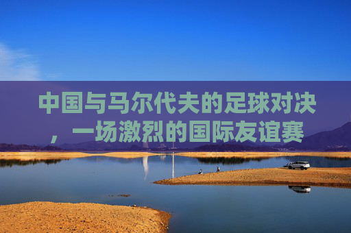 中国与马尔代夫的足球对决，一场激烈的国际友谊赛