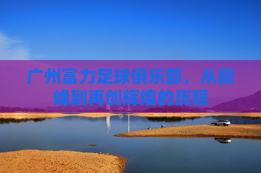 广州富力足球俱乐部，从巅峰到再创辉煌的历程