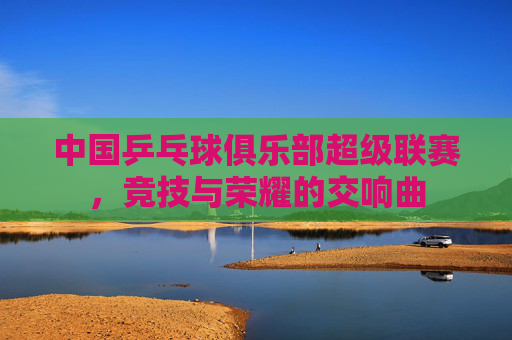 中国乒乓球俱乐部超级联赛，竞技与荣耀的交响曲
