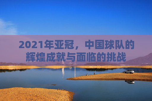 2021年亚冠，中国球队的辉煌成就与面临的挑战