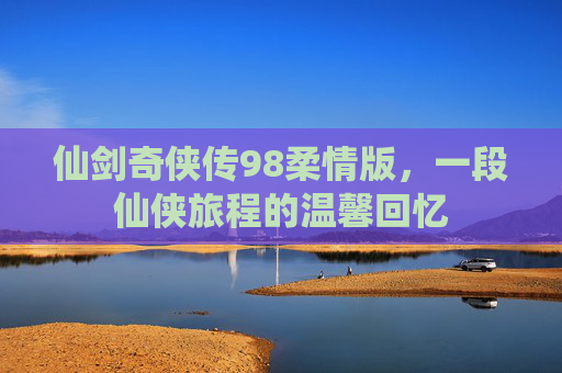 仙剑奇侠传98柔情版，一段仙侠旅程的温馨回忆